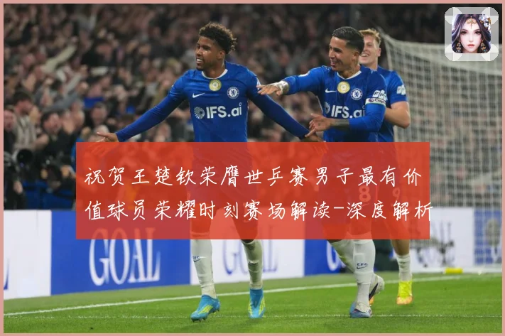 祝贺王楚钦荣膺世乒赛男子最有价值球员荣耀时刻赛场解读-深度解析