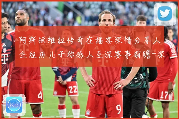阿斯顿维拉传奇在播客深情分享人生经历儿子称感人至深赛事前瞻-深度解析