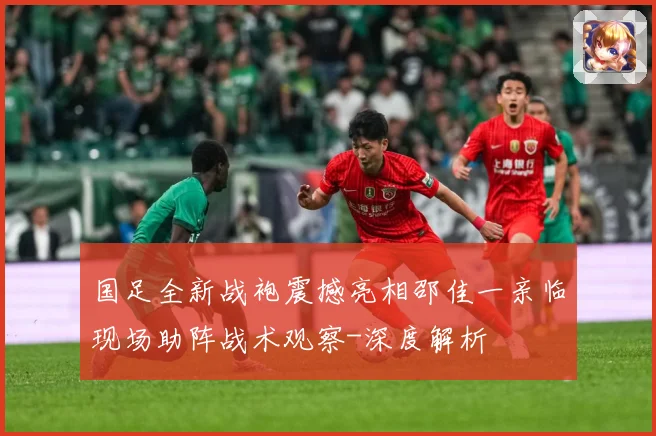 国足全新战袍震撼亮相邵佳一亲临现场助阵战术观察-深度解析