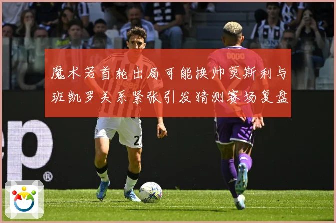 魔术若首轮出局可能换帅莫斯利与班凯罗关系紧张引发猜测赛场复盘-深度解析