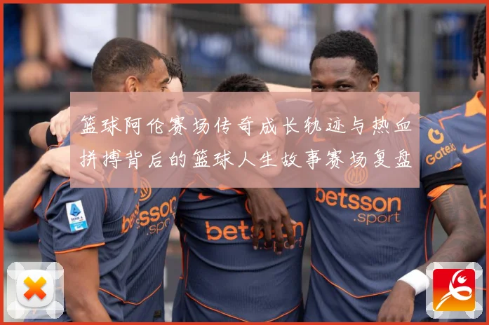 篮球阿伦赛场传奇成长轨迹与热血拼搏背后的篮球人生故事赛场复盘-深度解析