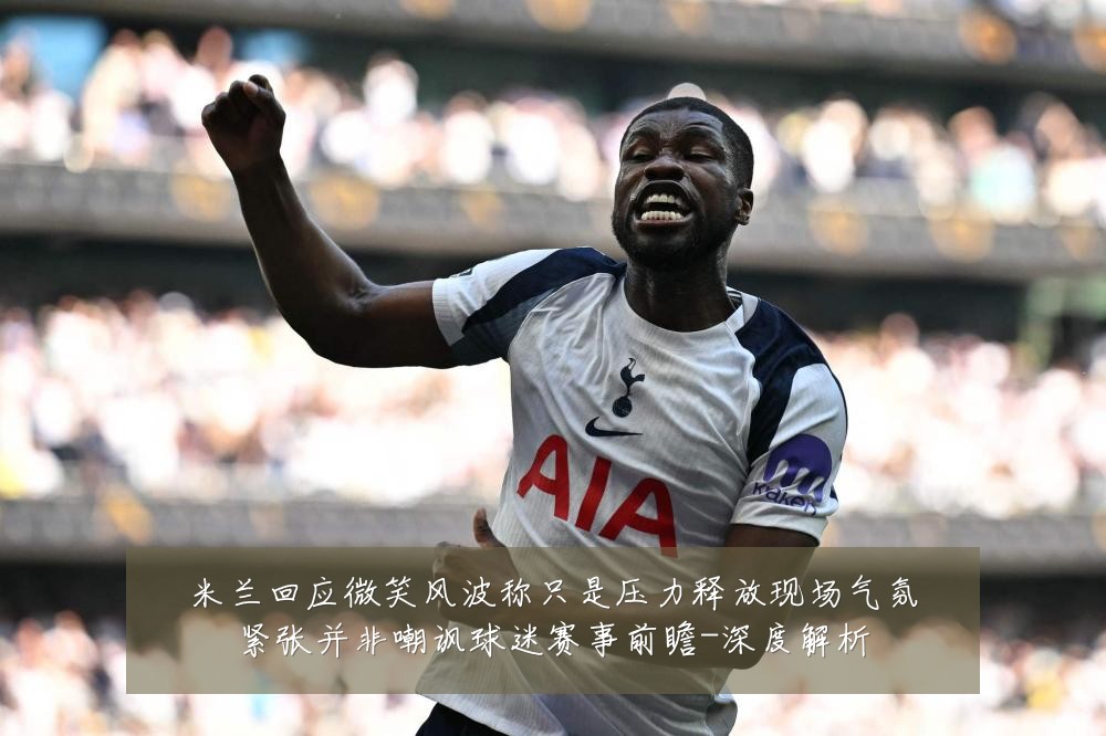 米兰回应微笑风波称只是压力释放现场气氛紧张并非嘲讽球迷赛事前瞻-深度解析