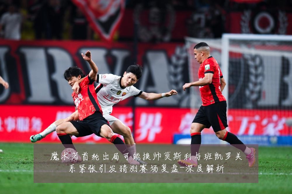 魔术若首轮出局可能换帅莫斯利与班凯罗关系紧张引发猜测赛场复盘-深度解析