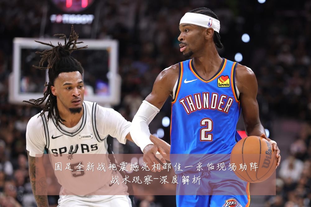国足全新战袍震撼亮相邵佳一亲临现场助阵战术观察-深度解析