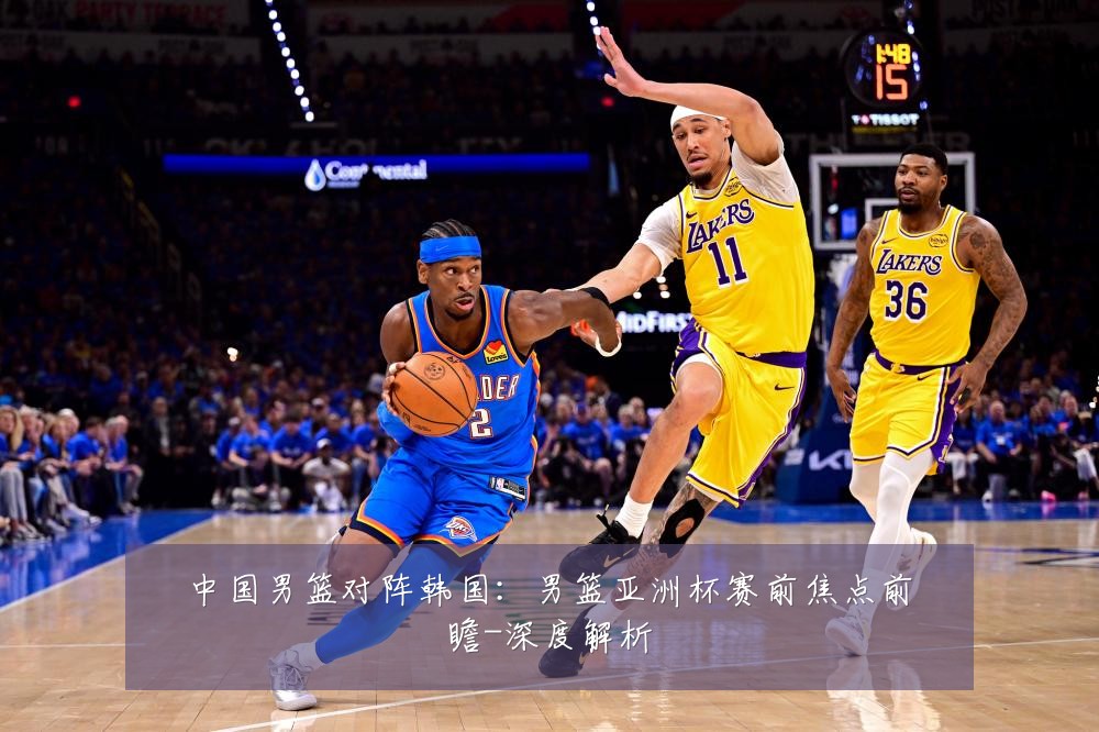 中国男篮对阵韩国:男篮亚洲杯赛前焦点前瞻-深度解析